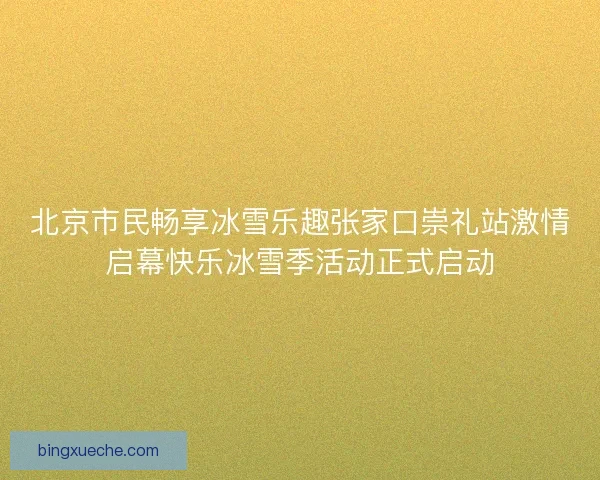 北京市民畅享冰雪乐趣张家口崇礼站激情启幕快乐冰雪季活动正式启动